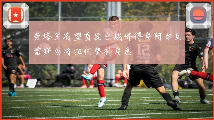 劳塔罗有望首发出战佛得角阿尔瓦雷斯或将担任替补角色