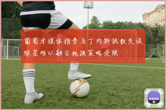 葡萄牙媒体指责马丁内斯执教失误球星难以融合轮换策略受限