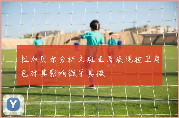 拉加贝尔分析文班亚马表现控卫角色对其影响微乎其微