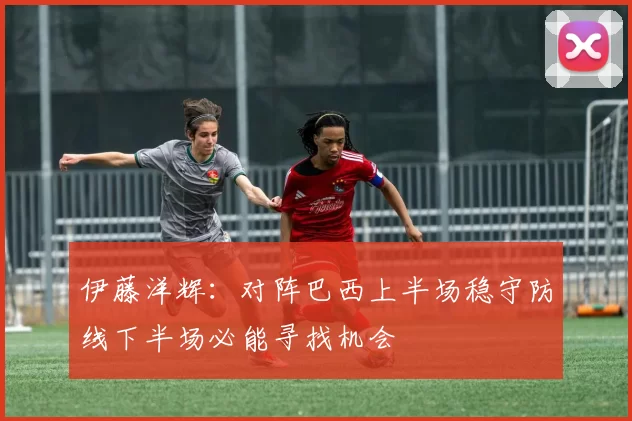 伊藤洋辉：对阵巴西上半场稳守防线下半场必能寻找机会