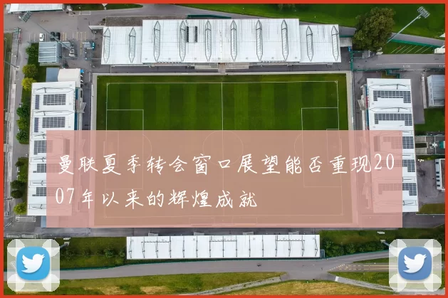 曼联夏季转会窗口展望能否重现2007年以来的辉煌成就