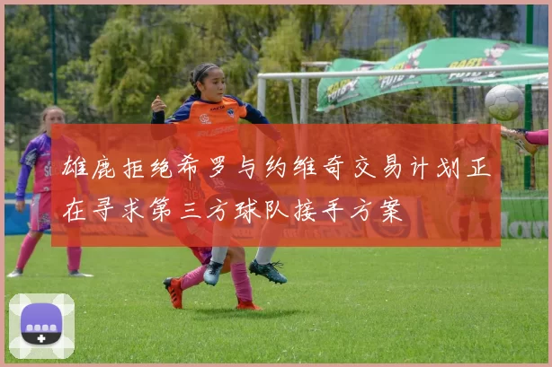 雄鹿拒绝希罗与约维奇交易计划正在寻求第三方球队接手方案