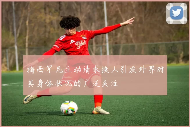 梅西罕见主动请求换人引发外界对其身体状况的广泛关注