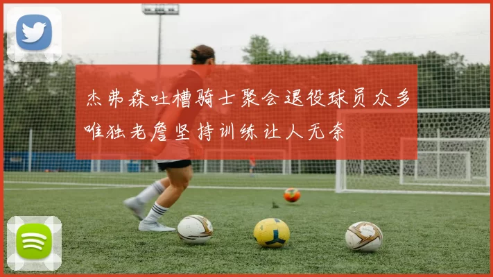 杰弗森吐槽骑士聚会退役球员众多唯独老詹坚持训练让人无奈