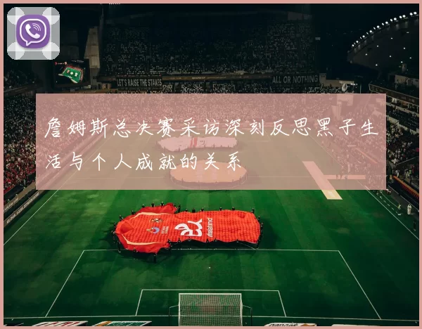 詹姆斯总决赛采访深刻反思黑子生活与个人成就的关系