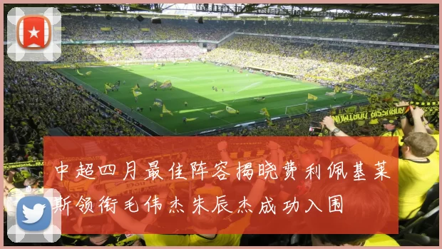 中超四月最佳阵容揭晓费利佩基莱斯领衔毛伟杰朱辰杰成功入围
