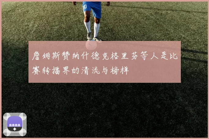 詹姆斯赞纳什德克格里芬等人是比赛转播界的清流与榜样