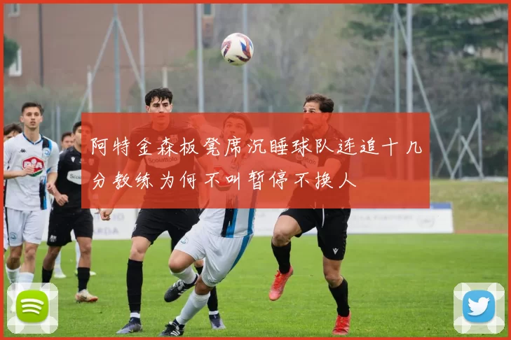 阿特金森板凳席沉睡球队连追十几分教练为何不叫暂停不换人
