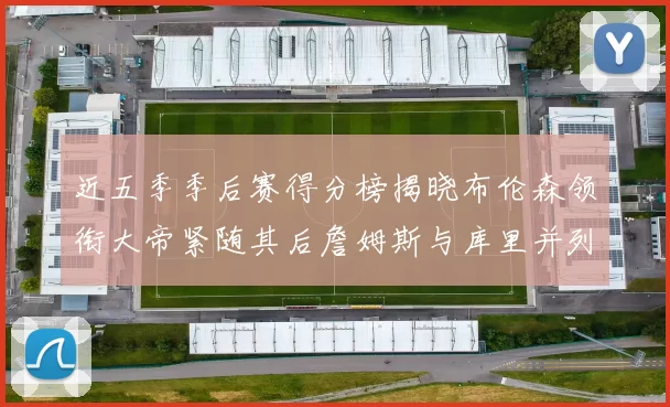 近五季季后赛得分榜揭晓布伦森领衔大帝紧随其后詹姆斯与库里并列第四