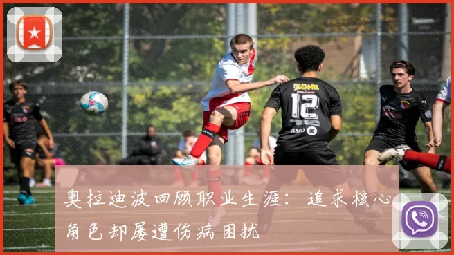奥拉迪波回顾职业生涯：追求核心角色却屡遭伤病困扰