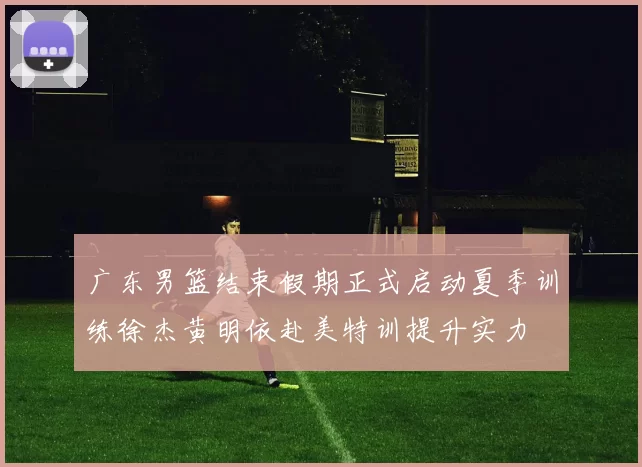 广东男篮结束假期正式启动夏季训练徐杰黄明依赴美特训提升实力