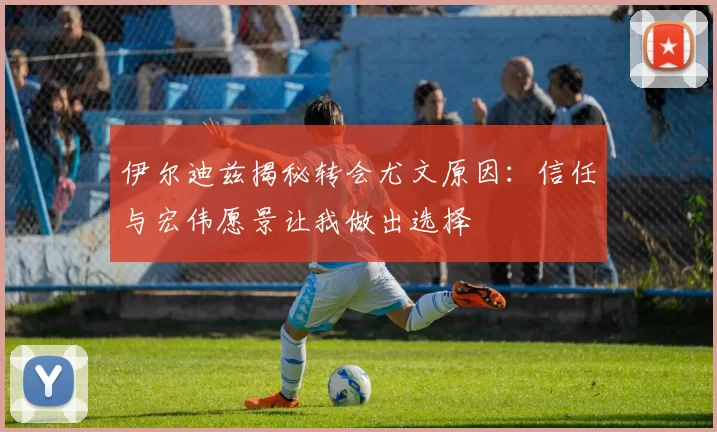 伊尔迪兹揭秘转会尤文原因：信任与宏伟愿景让我做出选择