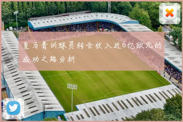 皇马青训球员转会收入近6亿欧元的成功之路分析