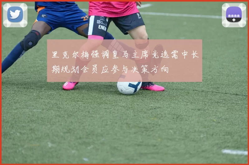 里克尔梅强调皇马主席竞选需中长期规划会员应参与决策方向