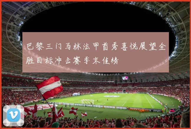巴黎三门马林法甲首秀喜悦展望全胜目标冲击赛季末佳绩