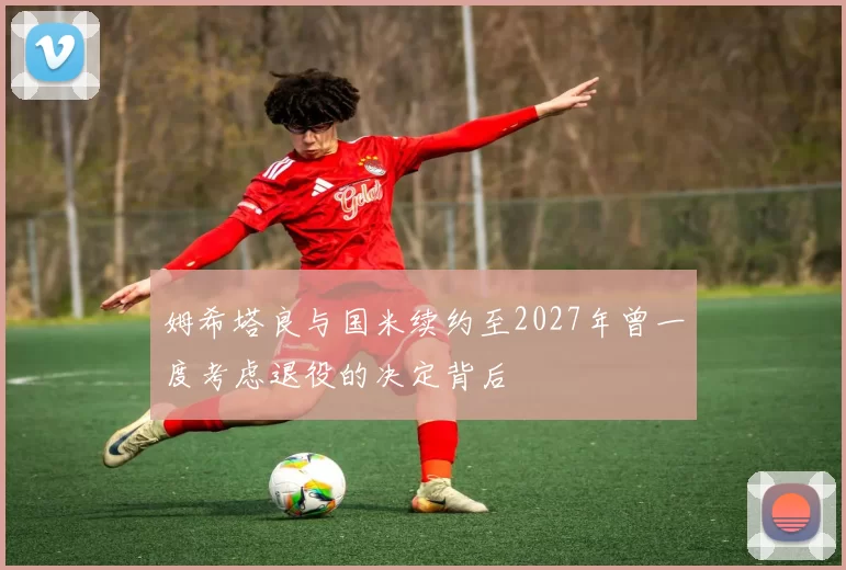 姆希塔良与国米续约至2027年曾一度考虑退役的决定背后