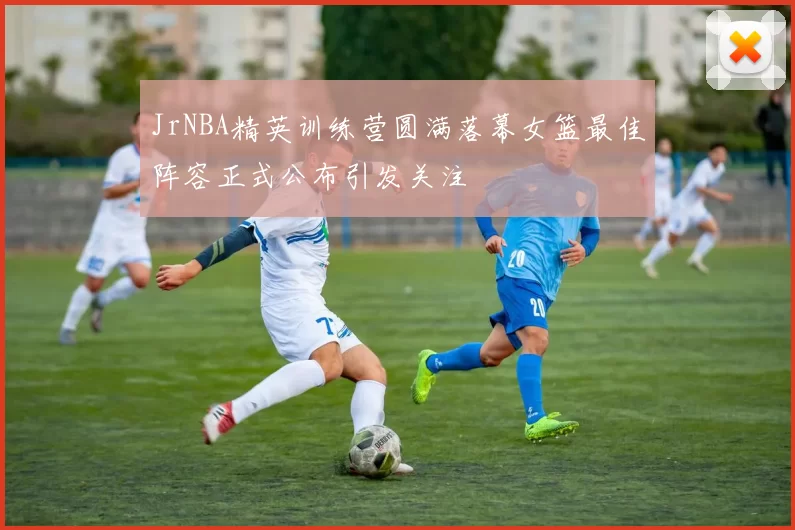 JrNBA精英训练营圆满落幕女篮最佳阵容正式公布引发关注
